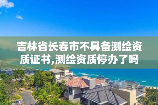 吉林省長春市不具備測繪資質證書,測繪資質停辦了嗎。