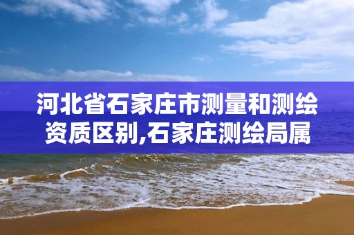 河北省石家莊市測量和測繪資質區別,石家莊測繪局屬于哪個區