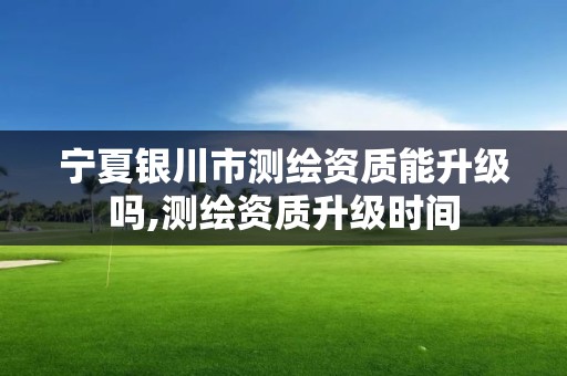 寧夏銀川市測繪資質能升級嗎,測繪資質升級時間