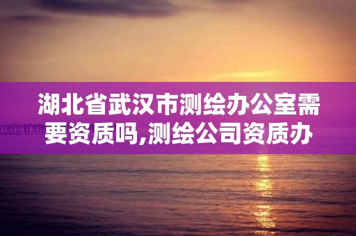 湖北省武漢市測繪辦公室需要資質嗎,測繪公司資質辦理需要些什么人員。