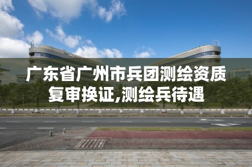 廣東省廣州市兵團測繪資質復審換證,測繪兵待遇