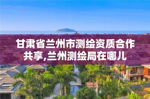 甘肅省蘭州市測繪資質合作共享,蘭州測繪局在哪兒