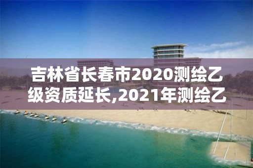 吉林省長春市2020測繪乙級資質延長,2021年測繪乙級資質