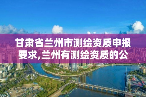 甘肅省蘭州市測繪資質申報要求,蘭州有測繪資質的公司有