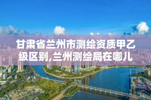 甘肅省蘭州市測繪資質甲乙級區別,蘭州測繪局在哪兒