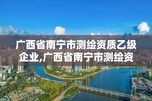 廣西省南寧市測繪資質乙級企業,廣西省南寧市測繪資質乙級企業名錄