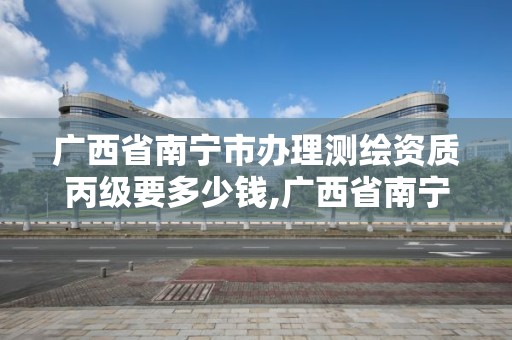 廣西省南寧市辦理測繪資質丙級要多少錢,廣西省南寧市辦理測繪資質丙級要多少錢一個。