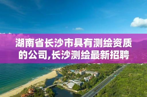 湖南省長沙市具有測繪資質的公司,長沙測繪最新招聘