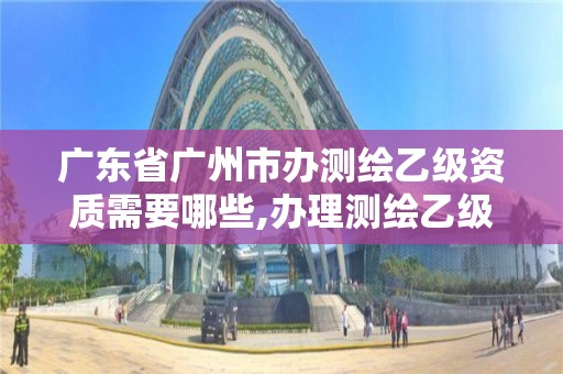 廣東省廣州市辦測繪乙級資質需要哪些,辦理測繪乙級資質要求。