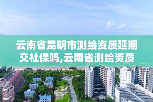 云南省昆明市測繪資質延期交社保嗎,云南省測繪資質證書延期公告