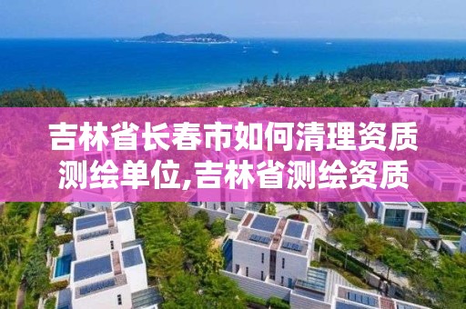 吉林省長春市如何清理資質測繪單位,吉林省測繪資質查詢