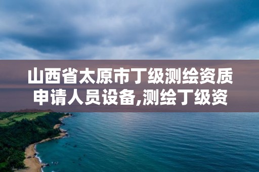 山西省太原市丁級測繪資質申請人員設備,測繪丁級資質人員條件。