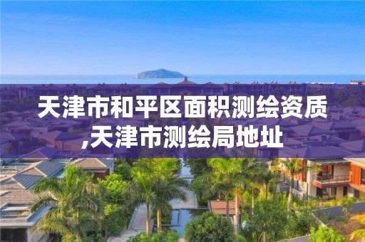 天津市和平區面積測繪資質,天津市測繪局地址