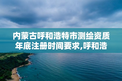 內蒙古呼和浩特市測繪資質年底注冊時間要求,呼和浩特測繪院