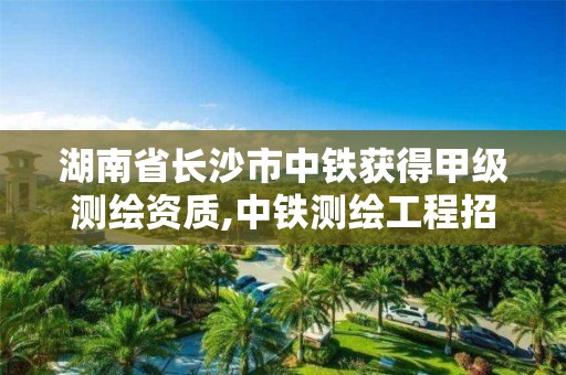 湖南省長沙市中鐵獲得甲級測繪資質,中鐵測繪工程招聘信息