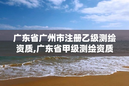 廣東省廣州市注冊乙級測繪資質,廣東省甲級測繪資質單位有多少