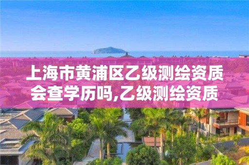 上海市黃浦區乙級測繪資質會查學歷嗎,乙級測繪資質查詢。