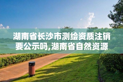 湖南省長沙市測繪資質注銷要公示嗎,湖南省自然資源廳關于延長測繪資質證書有效期的公告