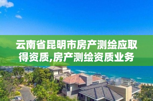 云南省昆明市房產測繪應取得資質,房產測繪資質業務范圍