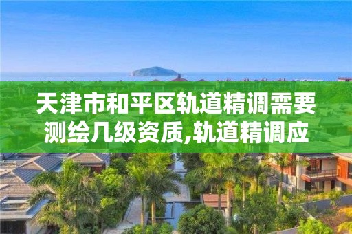 天津市和平區軌道精調需要測繪幾級資質,軌道精調應遵循什么原則