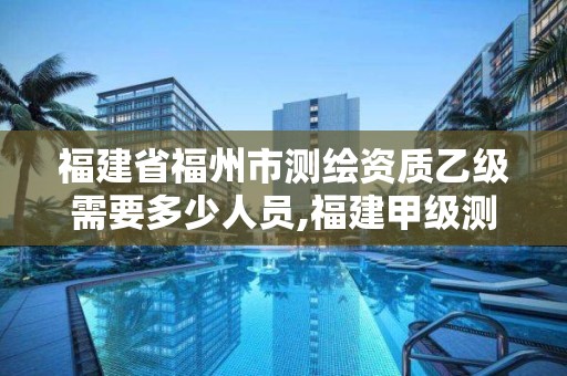 福建省福州市測繪資質乙級需要多少人員,福建甲級測繪資質單位