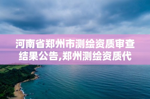 河南省鄭州市測繪資質審查結果公告,鄭州測繪資質代辦