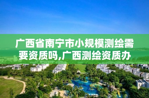 廣西省南寧市小規模測繪需要資質嗎,廣西測繪資質辦理