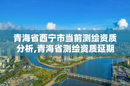 青海省西寧市當前測繪資質分析,青海省測繪資質延期公告