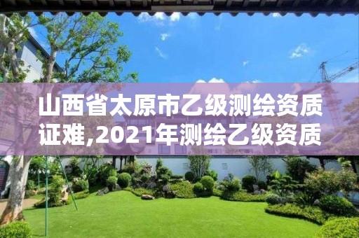 山西省太原市乙級測繪資質(zhì)證難,2021年測繪乙級資質(zhì)