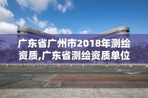 廣東省廣州市2018年測繪資質,廣東省測繪資質單位名單