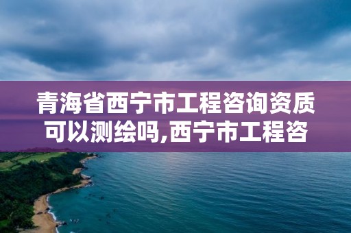 青海省西寧市工程咨詢資質可以測繪嗎,西寧市工程咨詢院咋樣