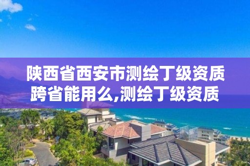 陜西省西安市測繪丁級資質跨省能用么,測繪丁級資質申報條件