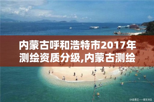 內蒙古呼和浩特市2017年測繪資質分級,內蒙古測繪資質延期公告