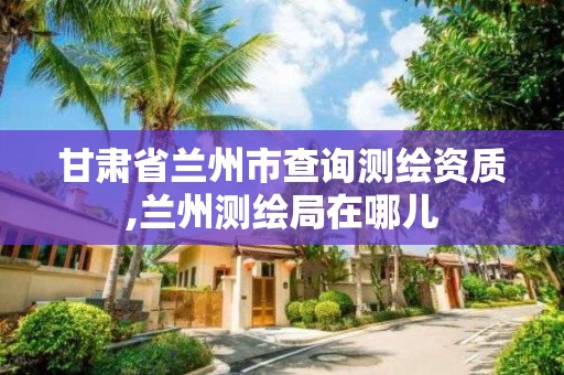 甘肅省蘭州市查詢測繪資質(zhì),蘭州測繪局在哪兒