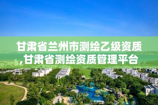 甘肅省蘭州市測繪乙級資質,甘肅省測繪資質管理平臺