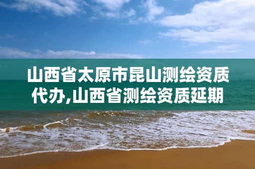 山西省太原市昆山測繪資質代辦,山西省測繪資質延期公告