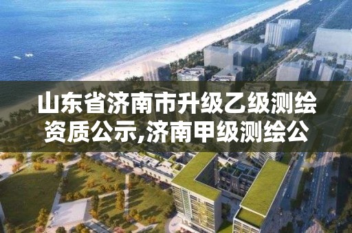 山東省濟南市升級乙級測繪資質公示,濟南甲級測繪公司