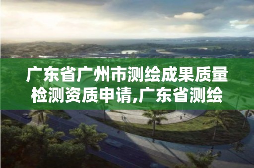 廣東省廣州市測繪成果質量檢測資質申請,廣東省測繪資質單位名單。