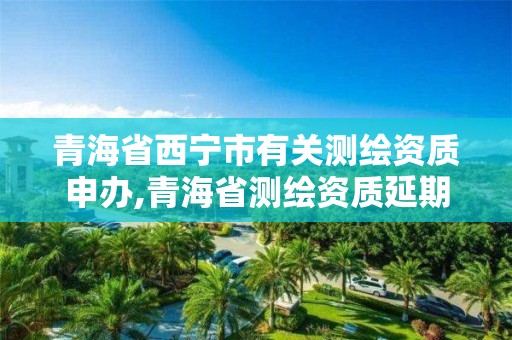 青海省西寧市有關測繪資質申辦,青海省測繪資質延期公告