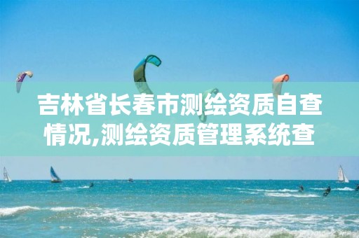 吉林省長春市測繪資質自查情況,測繪資質管理系統(tǒng)查詢