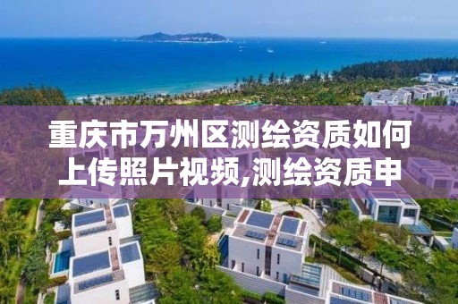 重慶市萬州區測繪資質如何上傳照片視頻,測繪資質申報流程