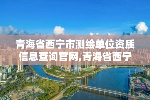 青海省西寧市測繪單位資質(zhì)信息查詢官網(wǎng),青海省西寧市測繪單位資質(zhì)信息查詢官網(wǎng)網(wǎng)址。