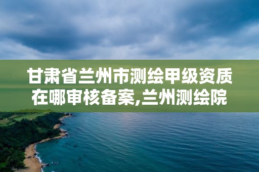 甘肅省蘭州市測繪甲級資質在哪審核備案,蘭州測繪院全稱