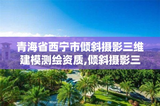 青海省西寧市傾斜攝影三維建模測繪資質,傾斜攝影三維建模需要準備哪些數據。