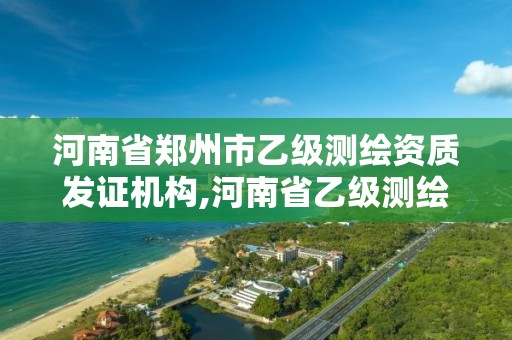 河南省鄭州市乙級測繪資質(zhì)發(fā)證機構(gòu),河南省乙級測繪公司有多少家