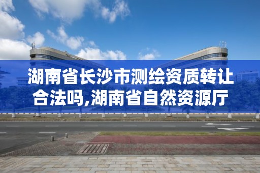 湖南省長沙市測繪資質轉讓合法嗎,湖南省自然資源廳關于延長測繪資質證書有效期的公告