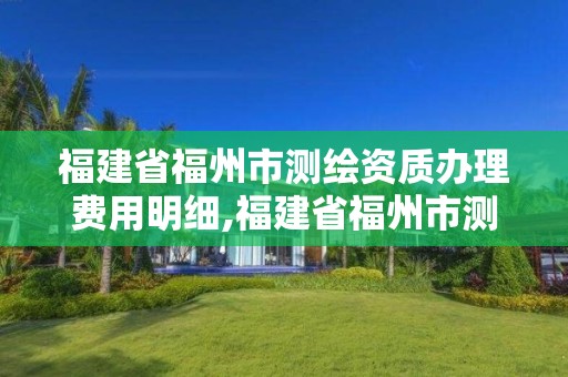 福建省福州市測繪資質辦理費用明細,福建省福州市測繪資質辦理費用明細查詢