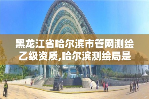 黑龍江省哈爾濱市管網測繪乙級資質,哈爾濱測繪局是干什么的