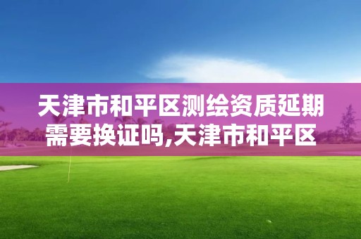 天津市和平區測繪資質延期需要換證嗎,天津市和平區測繪資質延期需要換證嗎多少錢