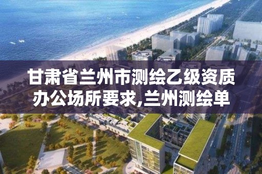 甘肅省蘭州市測繪乙級資質辦公場所要求,蘭州測繪單位